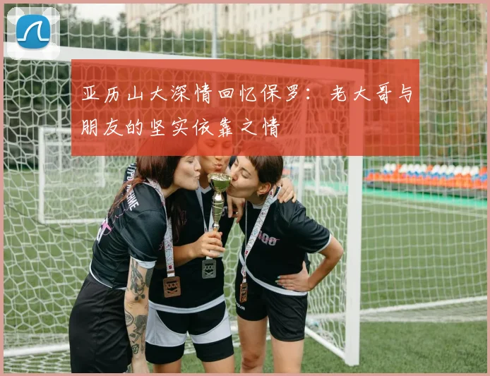 亚历山大深情回忆保罗：老大哥与朋友的坚实依靠之情