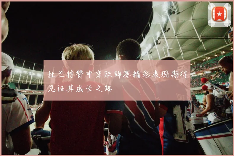 杜兰特赞申京欧锦赛精彩表现期待见证其成长之路