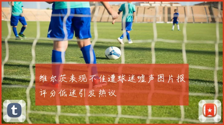 维尔茨表现不佳遭球迷嘘声图片报评分低迷引发热议
