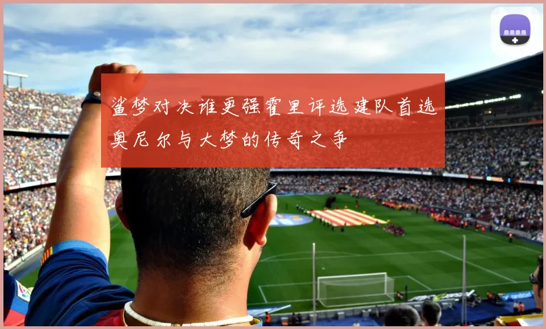 鲨梦对决谁更强霍里评选建队首选奥尼尔与大梦的传奇之争