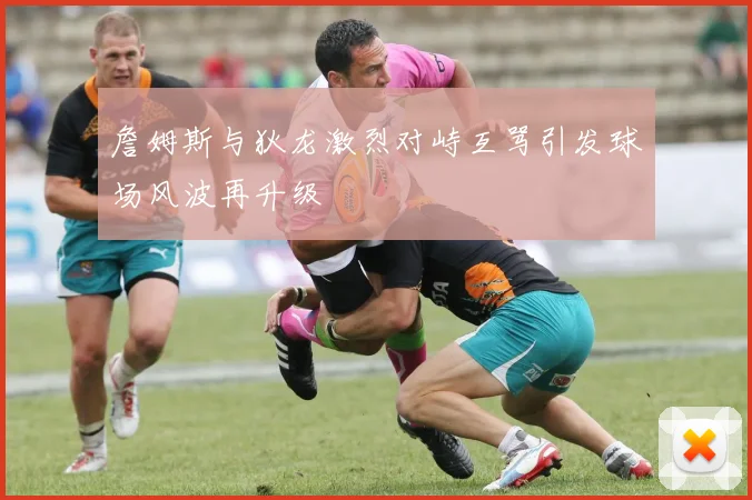 詹姆斯与狄龙激烈对峙互骂引发球场风波再升级