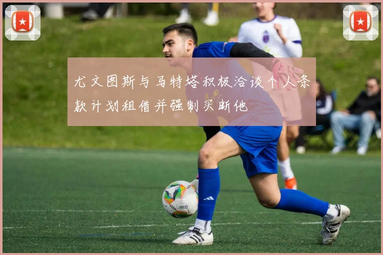 尤文图斯与马特塔积极洽谈个人条款计划租借并强制买断他
