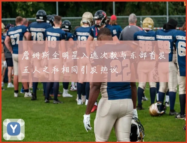 詹姆斯全明星入选次数与东部首发五人之和相同引发热议