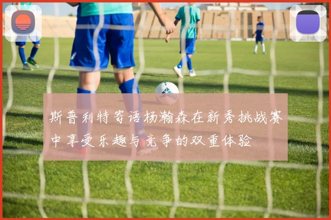 斯普利特寄语杨瀚森在新秀挑战赛中享受乐趣与竞争的双重体验