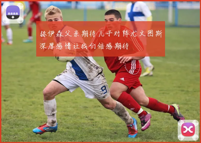 赫伊森父亲期待儿子对阵尤文图斯深厚感情让我们倍感期待