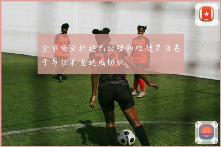 全市场分析迪巴拉续约难题罗马急于与切利克达成协议