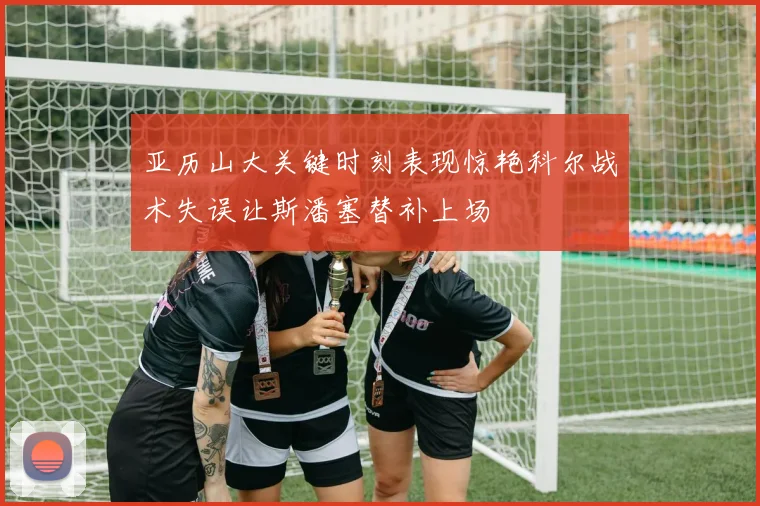 亚历山大关键时刻表现惊艳科尔战术失误让斯潘塞替补上场
