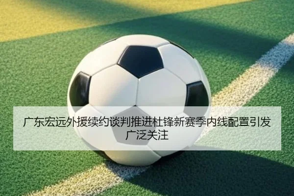 广东宏远外援续约谈判推进杜锋新赛季内线配置引发广泛关注